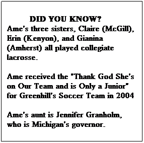 Text Box:          DID YOU KNOW?
Ame's three sisters, Claire (McGill), Erin (Kenyon), and Gianina (Amherst) all played collegiate lacrosse.  
Ame received the "Thank God She's on Our Team and is Only a Junior" for Greenhill's Soccer Team in 2004
Ame's aunt is Jennifer Granholm, who is Michigan's governor. 
